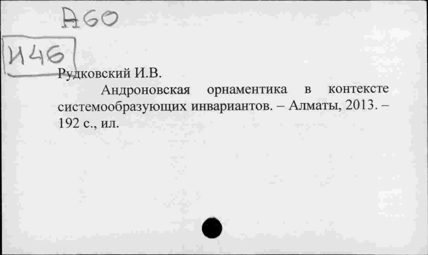 ﻿
И
Ч_-—Рудковский И.В.
Андроновская орнаментика в контексте системообразующих инвариантов. - Алматы, 2013. -
192 с., ил.